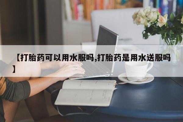 米非司酮片打胎药网店【打胎药可以用水服吗,打胎药是用水送服吗】