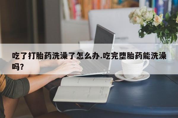 米非司酮片打胎药网店吃了打胎药洗澡了怎么办.吃完堕胎药能洗澡吗？