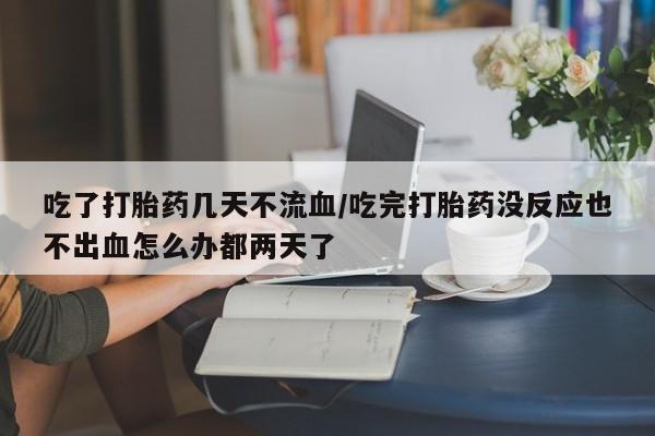 米非司酮片打胎药网店吃了打胎药几天不流血/吃完打胎药没反应也不出血怎么办都两天了