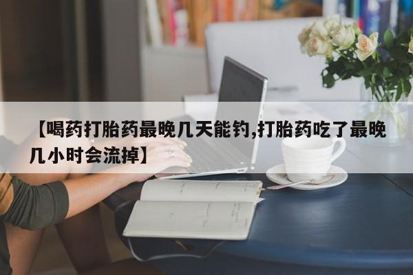米非司酮片打胎药网店【喝药打胎药最晚几天能钓,打胎药吃了最晚几小时会流掉】