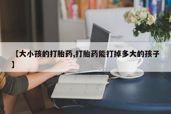 米非司酮片打胎药网店【大小孩的打胎药,打胎药能打掉多大的孩子】