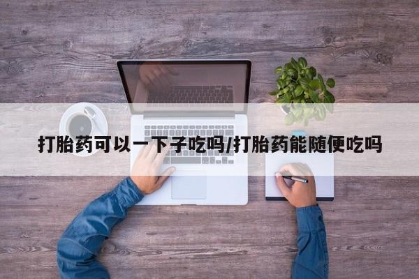 米非司酮片打胎药网店打胎药可以一下子吃吗/打胎药能随便吃吗