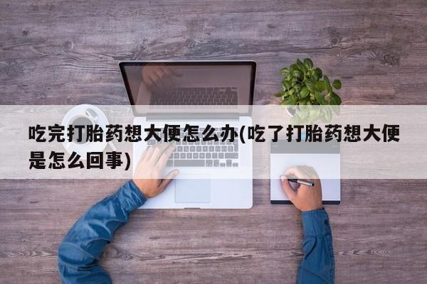 米非司酮片打胎药网店吃完打胎药想大便怎么办(吃了打胎药想大便是怎么回事)