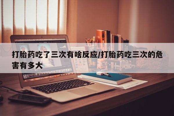 米非司酮片打胎药网店打胎药吃了三次有啥反应/打胎药吃三次的危害有多大