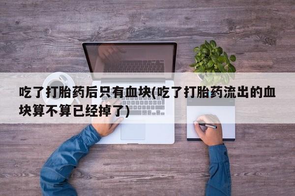 米非司酮片打胎药网店吃了打胎药后只有血块(吃了打胎药流出的血块算不算已经掉了)