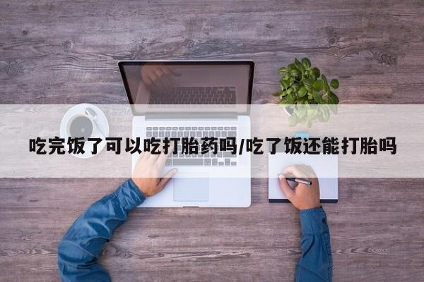 米非司酮片打胎药网店吃完饭了可以吃打胎药吗/吃了饭还能打胎吗