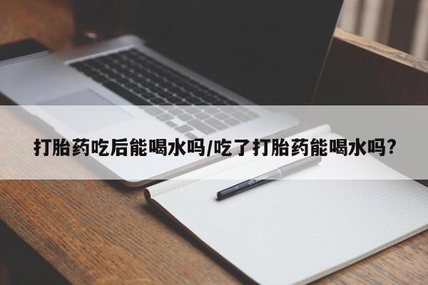 米非司酮片打胎药网店打胎药吃后能喝水吗/吃了打胎药能喝水吗?