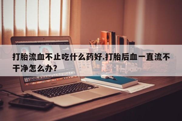 米非司酮片打胎药网店打胎流血不止吃什么药好.打胎后血一直流不干净怎么办？