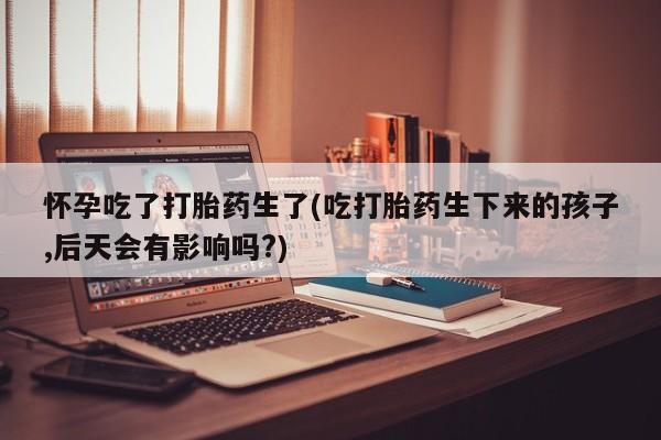 米非司酮片打胎药网店怀孕吃了打胎药生了(吃打胎药生下来的孩子,后天会有影响吗?)