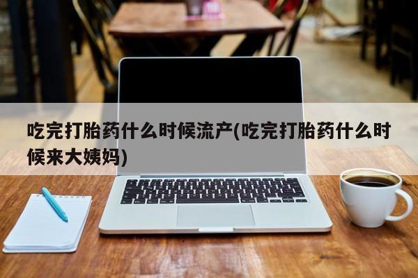 米非司酮片打胎药网店吃完打胎药什么时候流产(吃完打胎药什么时候来大姨妈)
