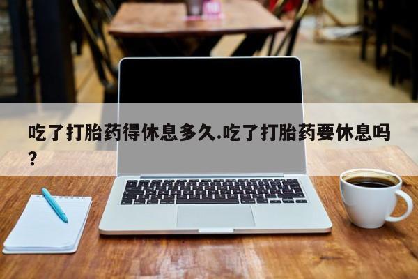 米非司酮片打胎药网店吃了打胎药得休息多久.吃了打胎药要休息吗？