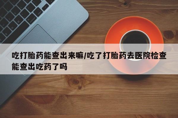 米非司酮片打胎药网店吃打胎药能查出来嘛/吃了打胎药去医院检查能查出吃药了吗