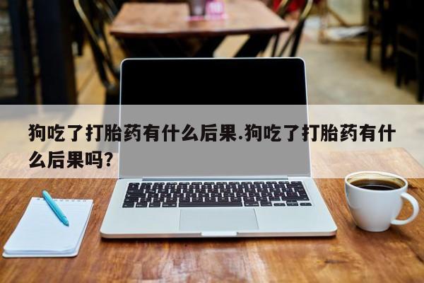 米非司酮片打胎药网店狗吃了打胎药有什么后果.狗吃了打胎药有什么后果吗？