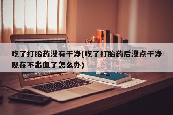 米非司酮片打胎药网店吃了打胎药没有干净(吃了打胎药后没点干净现在不出血了怎么办)