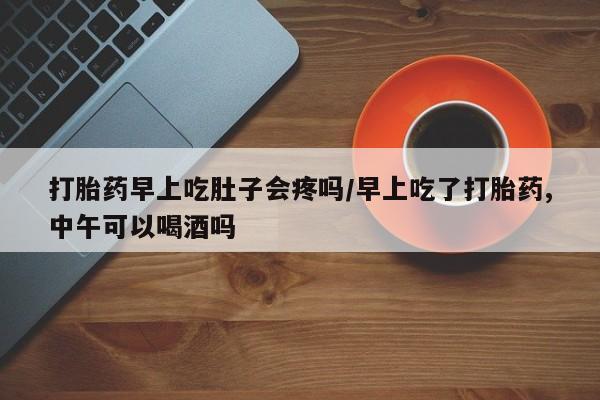 米非司酮片打胎药网店打胎药早上吃肚子会疼吗/早上吃了打胎药,中午可以喝酒吗