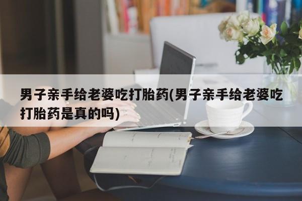 米非司酮片打胎药网店男子亲手给老婆吃打胎药(男子亲手给老婆吃打胎药是真的吗)