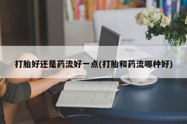 米非司酮片打胎药网店打胎好还是药流好一点(打胎和药流哪种好)