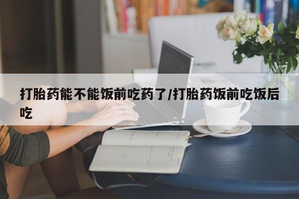 米非司酮片打胎药网店打胎药能不能饭前吃药了/打胎药饭前吃饭后吃