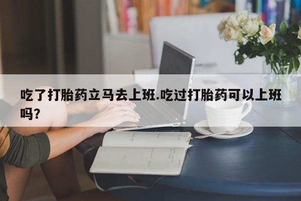 米非司酮片打胎药网店吃了打胎药立马去上班.吃过打胎药可以上班吗？
