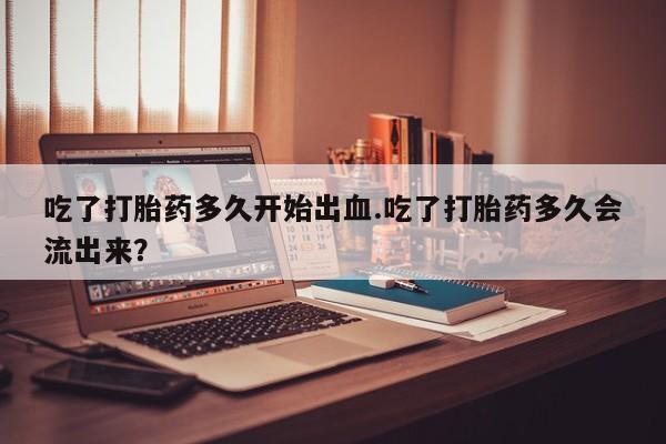 米非司酮片打胎药网店吃了打胎药多久开始出血.吃了打胎药多久会流出来？