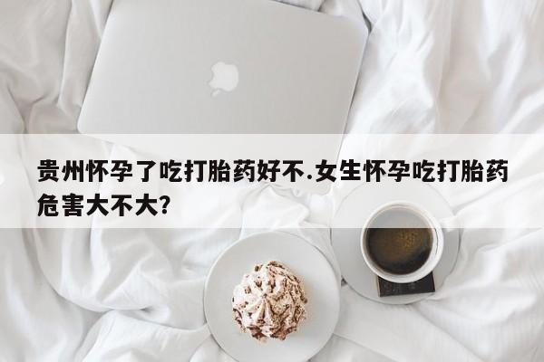 米非司酮片打胎药网店贵州怀孕了吃打胎药好不.女生怀孕吃打胎药危害大不大？