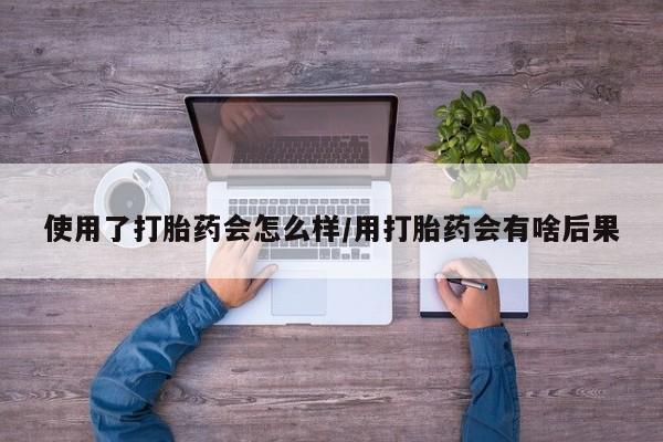 米非司酮片打胎药网店使用了打胎药会怎么样/用打胎药会有啥后果