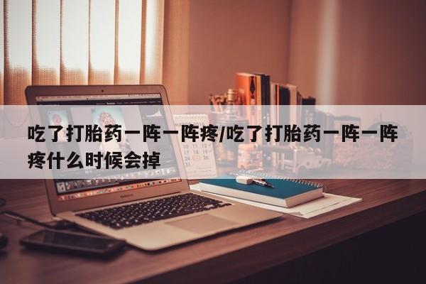 米非司酮片打胎药网店吃了打胎药一阵一阵疼/吃了打胎药一阵一阵疼什么时候会掉