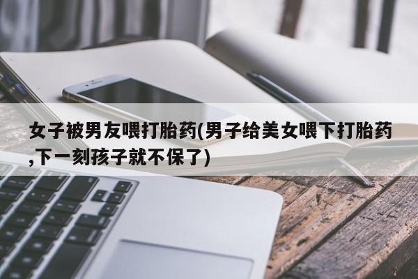 米非司酮片打胎药网店女子被男友喂打胎药(男子给美女喂下打胎药,下一刻孩子就不保了)