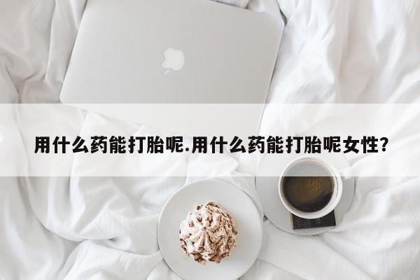 米非司酮片打胎药网店用什么药能打胎呢.用什么药能打胎呢女性？