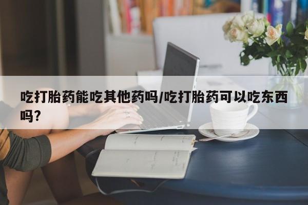 米非司酮片打胎药网店吃打胎药能吃其他药吗/吃打胎药可以吃东西吗?
