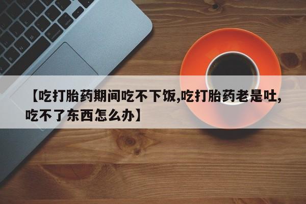 米非司酮片打胎药网店【吃打胎药期间吃不下饭,吃打胎药老是吐,吃不了东西怎么办】