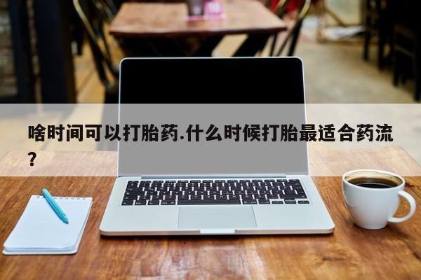 米非司酮片打胎药网店啥时间可以打胎药.什么时候打胎最适合药流？