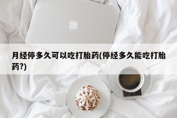 米非司酮片打胎药网店月经停多久可以吃打胎药(停经多久能吃打胎药?)
