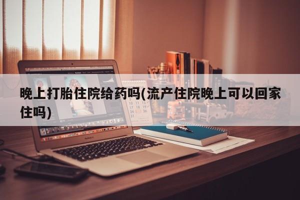 米非司酮片打胎药网店晚上打胎住院给药吗(流产住院晚上可以回家住吗)