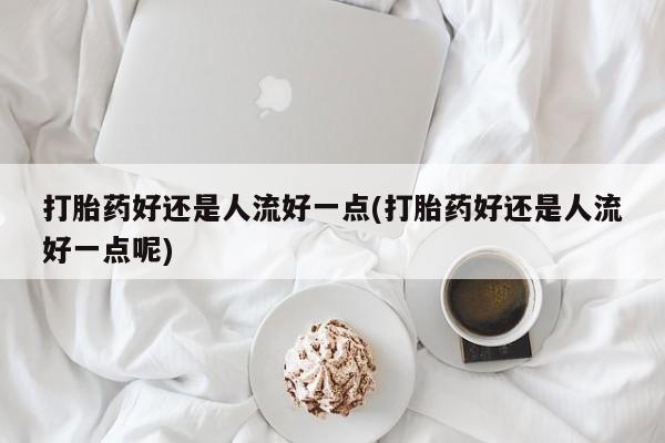 米非司酮片打胎药网店打胎药好还是人流好一点(打胎药好还是人流好一点呢)