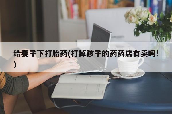 米非司酮片打胎药网店给妻子下打胎药(打掉孩子的药药店有卖吗!)