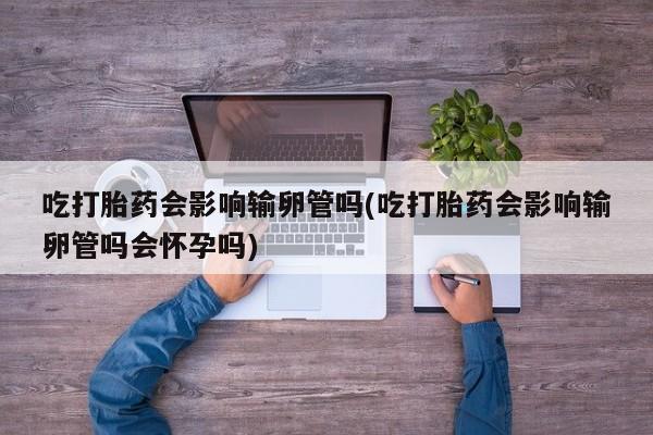 米非司酮片打胎药网店吃打胎药会影响输卵管吗(吃打胎药会影响输卵管吗会怀孕吗)