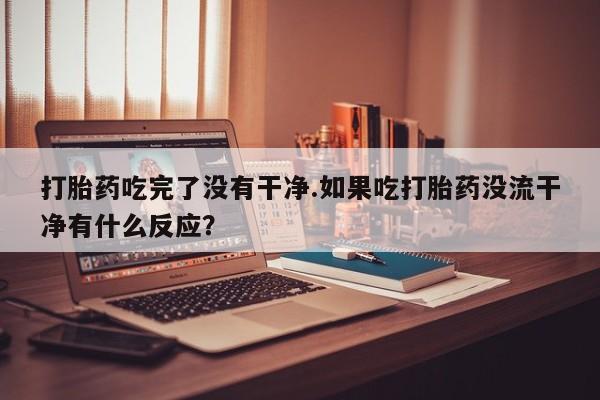 米非司酮片打胎药网店打胎药吃完了没有干净.如果吃打胎药没流干净有什么反应？