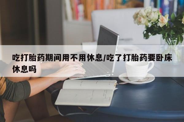 米非司酮片打胎药网店吃打胎药期间用不用休息/吃了打胎药要卧床休息吗