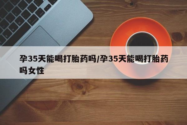 米非司酮片打胎药网店孕35天能喝打胎药吗/孕35天能喝打胎药吗女性