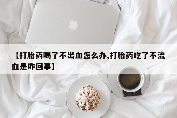 米非司酮片打胎药网店【打胎药喝了不出血怎么办,打胎药吃了不流血是咋回事】