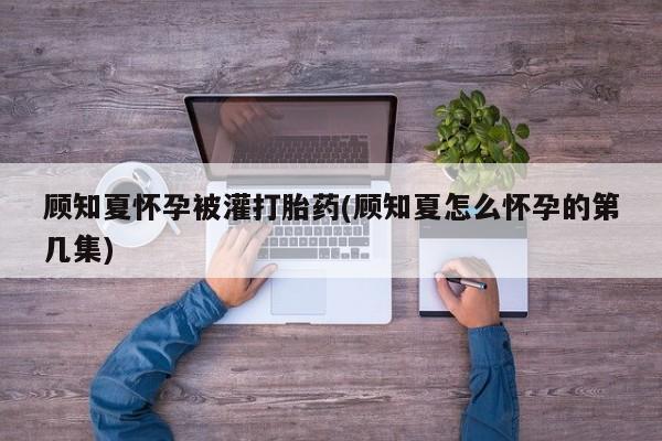 米非司酮片打胎药网店顾知夏怀孕被灌打胎药(顾知夏怎么怀孕的第几集)