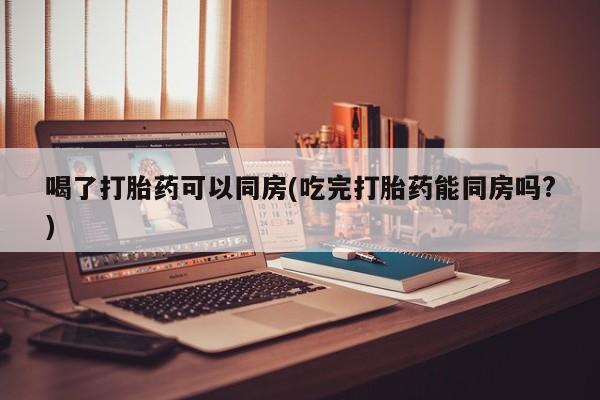 米非司酮片打胎药网店喝了打胎药可以同房(吃完打胎药能同房吗?)