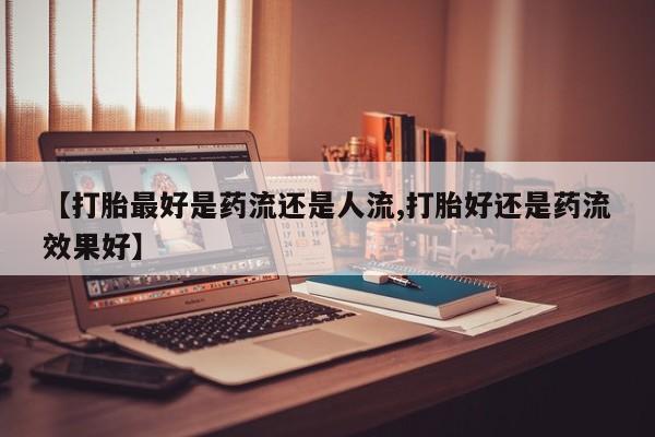 米非司酮片打胎药网店【打胎最好是药流还是人流,打胎好还是药流效果好】