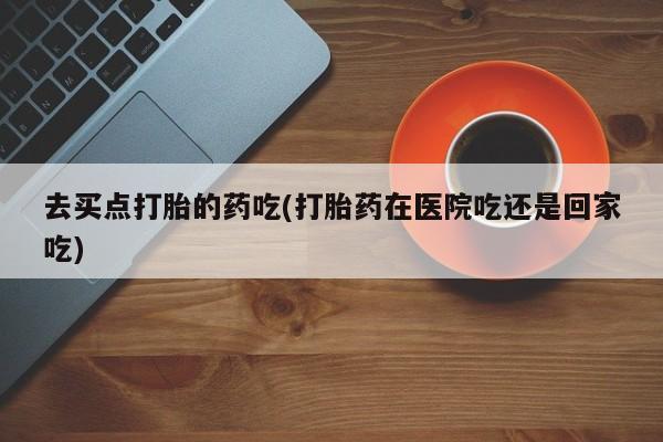 米非司酮片打胎药网店去买点打胎的药吃(打胎药在医院吃还是回家吃)