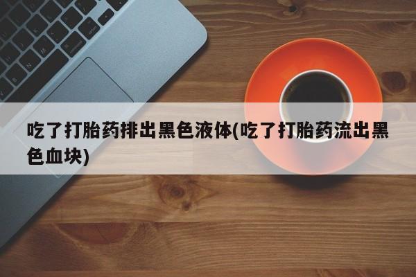 米非司酮片打胎药网店吃了打胎药排出黑色液体(吃了打胎药流出黑色血块)