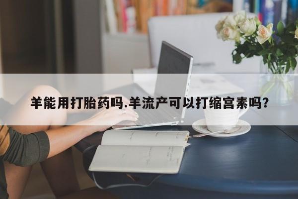 米非司酮片打胎药网店羊能用打胎药吗.羊流产可以打缩宫素吗？