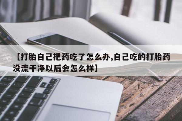米非司酮片打胎药网店【打胎自己把药吃了怎么办,自己吃的打胎药没流干净以后会怎么样】