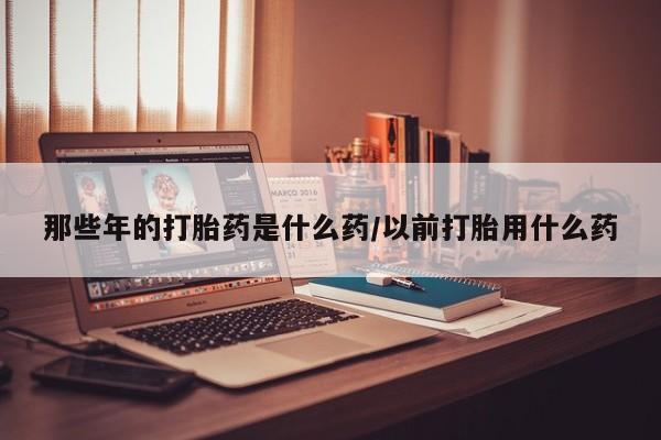 米非司酮片打胎药网店那些年的打胎药是什么药/以前打胎用什么药
