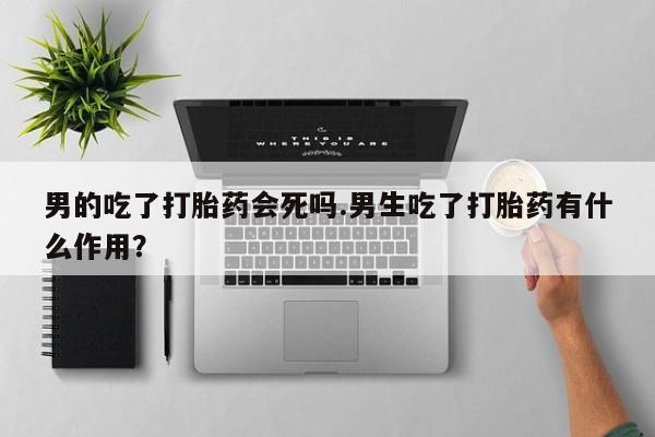 米非司酮片打胎药网店男的吃了打胎药会死吗.男生吃了打胎药有什么作用？